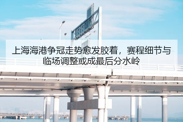 上海海港争冠走势愈发胶着，赛程细节与临场调整或成最后分水岭