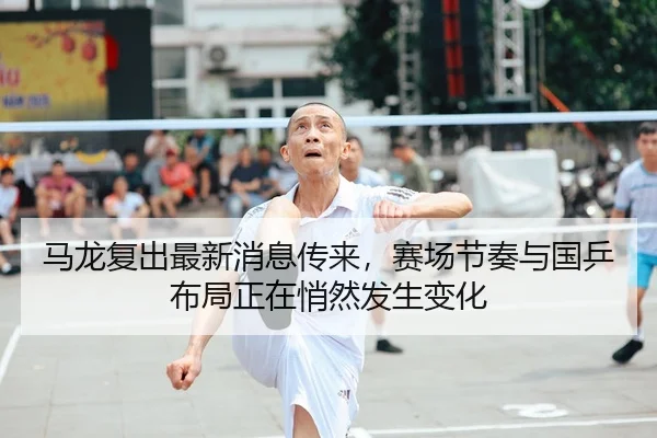 马龙复出最新消息传来，赛场节奏与国乒布局正在悄然发生变化