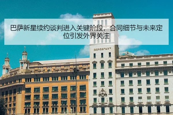 巴萨新星续约谈判进入关键阶段，合同细节与未来定位引发外界关注